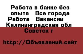 Работа в банке без опыта - Все города Работа » Вакансии   . Калининградская обл.,Советск г.